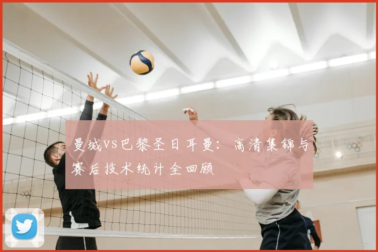 曼城vs巴黎圣日耳曼：高清集锦与赛后技术统计全回顾