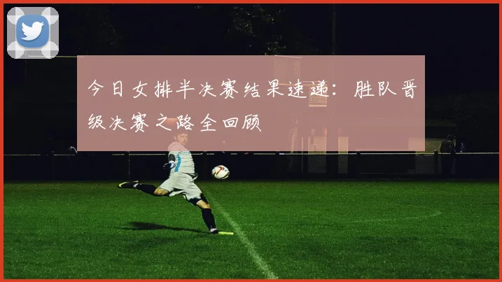 今日女排半决赛结果速递：胜队晋级决赛之路全回顾