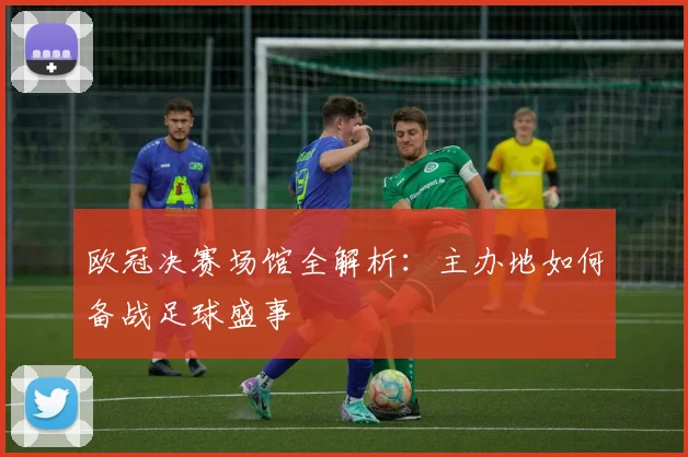 欧冠决赛场馆全解析：主办地如何备战足球盛事