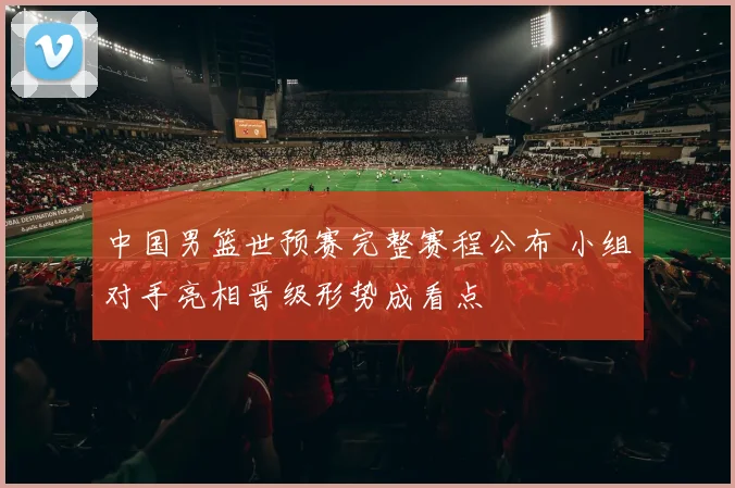 中国男篮世预赛完整赛程公布 小组对手亮相晋级形势成看点