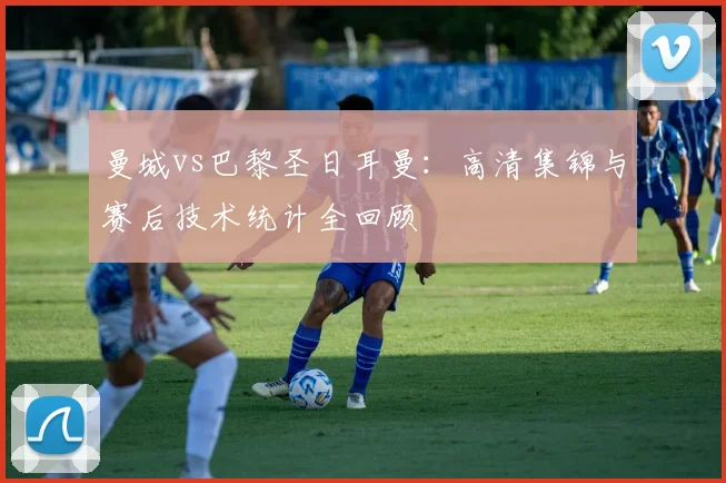 曼城vs巴黎圣日耳曼：高清集锦与赛后技术统计全回顾