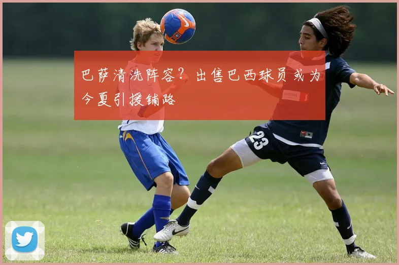 巴萨清洗阵容？出售巴西球员或为今夏引援铺路