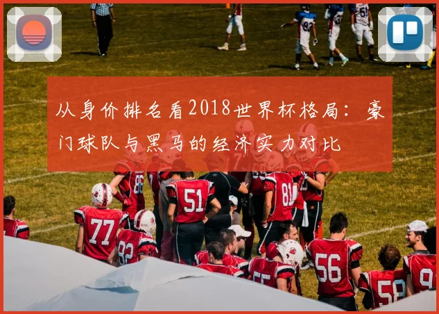 从身价排名看2018世界杯格局：豪门球队与黑马的经济实力对比