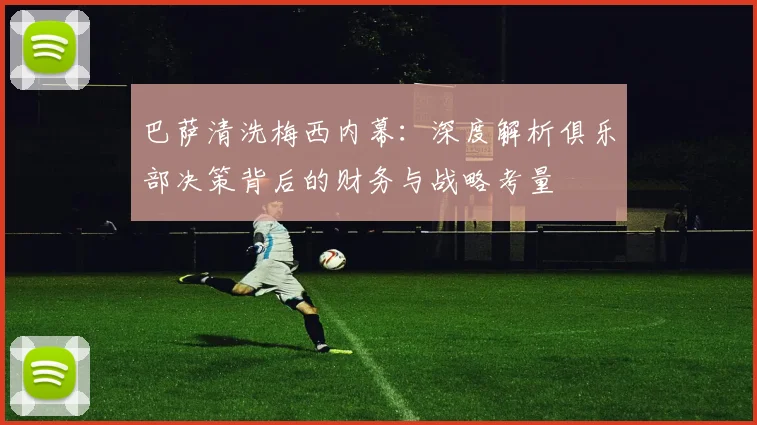 巴萨清洗梅西内幕：深度解析俱乐部决策背后的财务与战略考量