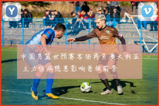 中国男篮世预赛客场再负澳大利亚 主力伤病隐患影响晋级前景