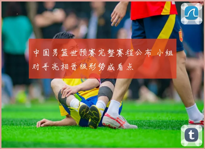 中国男篮世预赛完整赛程公布 小组对手亮相晋级形势成看点