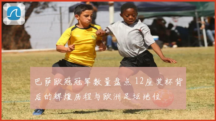 巴萨欧冠冠军数量盘点 12座奖杯背后的辉煌历程与欧洲足坛地位