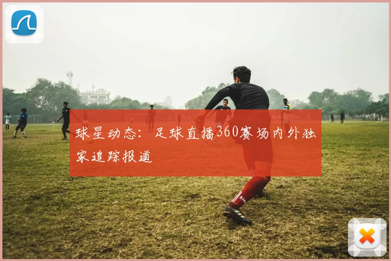 球星动态：足球直播360赛场内外独家追踪报道