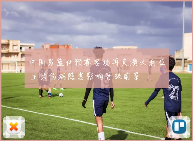 中国男篮世预赛客场再负澳大利亚 主力伤病隐患影响晋级前景